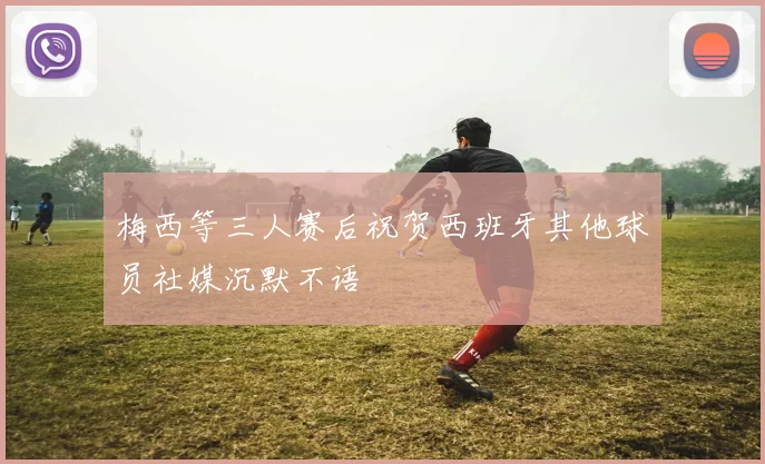 梅西等三人赛后祝贺西班牙其他球员社媒沉默不语