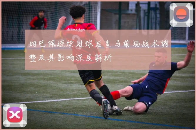 姆巴佩连续进球后皇马前场战术调整及其影响深度解析