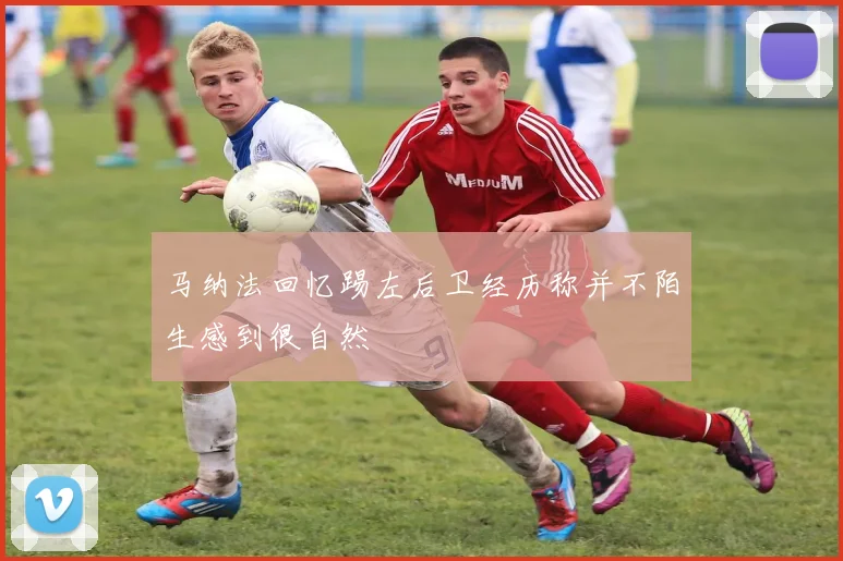 马纳法回忆踢左后卫经历称并不陌生感到很自然