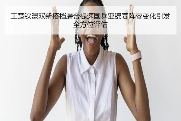 王楚钦混双新搭档磨合提速国乒亚锦赛阵容变化引发全方位评估