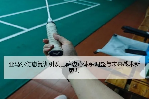 亚马尔伤愈复训引发巴萨边路体系调整与未来战术新思考