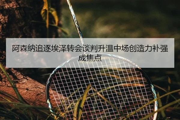 阿森纳追逐埃泽转会谈判升温中场创造力补强成焦点